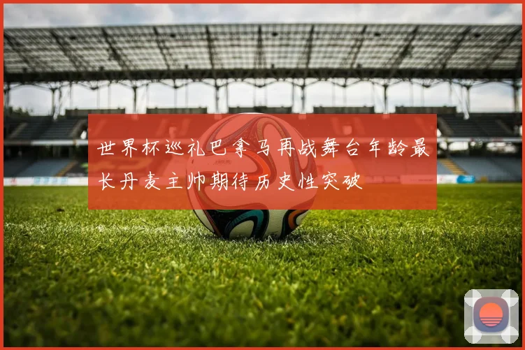 世界杯巡礼巴拿马再战舞台年龄最长丹麦主帅期待历史性突破
