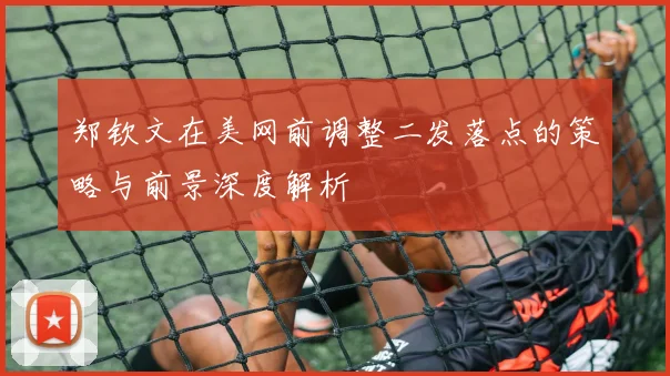郑钦文在美网前调整二发落点的策略与前景深度解析