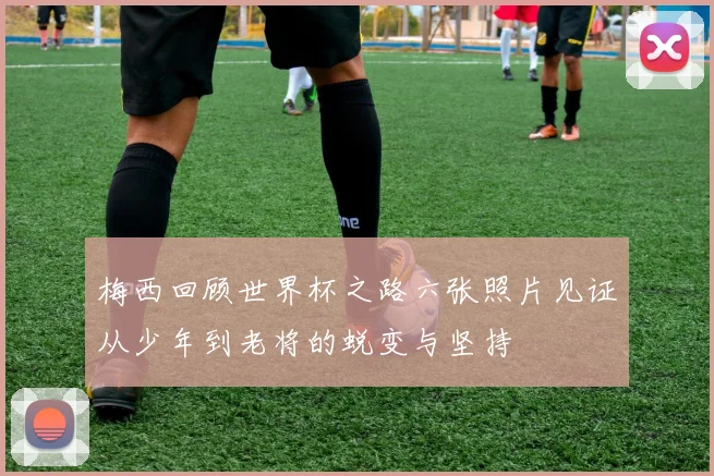 梅西回顾世界杯之路六张照片见证从少年到老将的蜕变与坚持