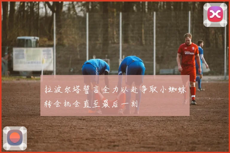 拉波尔塔誓言全力以赴争取小蜘蛛转会机会直至最后一刻