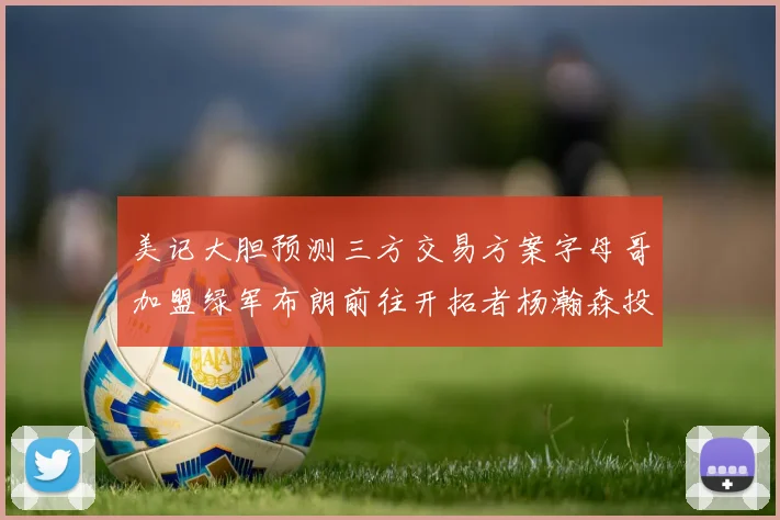美记大胆预测三方交易方案字母哥加盟绿军布朗前往开拓者杨瀚森投奔雄鹿