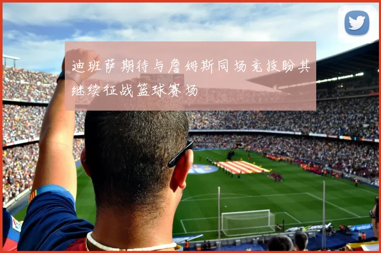 迪班萨期待与詹姆斯同场竞技盼其继续征战篮球赛场