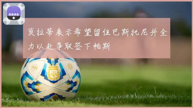 莫拉蒂表示希望留住巴斯托尼并全力以赴争取签下帕斯