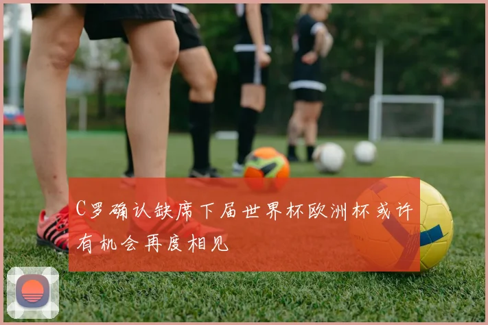 C罗确认缺席下届世界杯欧洲杯或许有机会再度相见