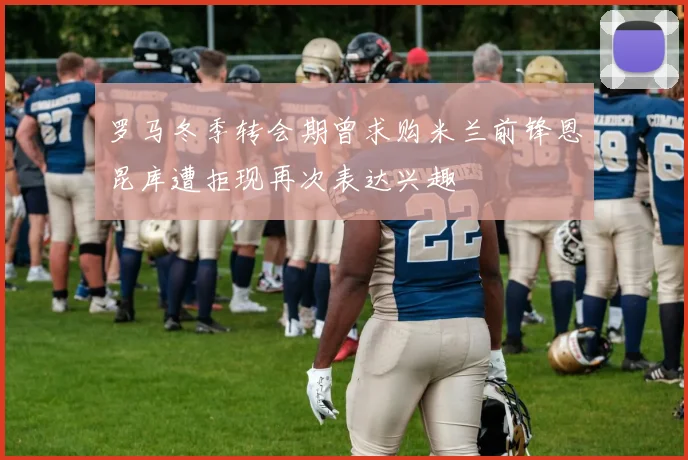 罗马冬季转会期曾求购米兰前锋恩昆库遭拒现再次表达兴趣