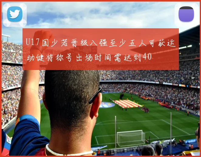 U17国少若晋级八强至少五人可获运动健将称号出场时间需达到40