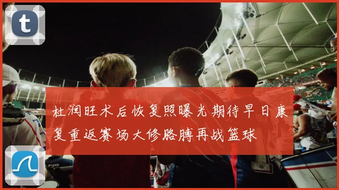 杜润旺术后恢复照曝光期待早日康复重返赛场大修胳膊再战篮球