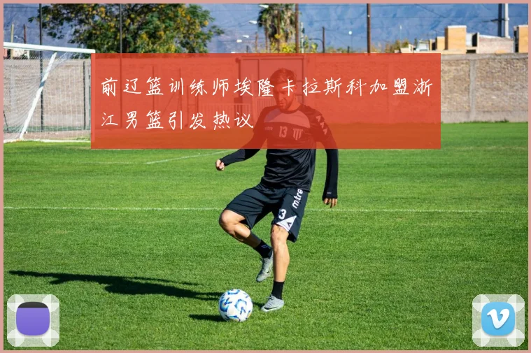 前辽篮训练师埃隆卡拉斯科加盟浙江男篮引发热议