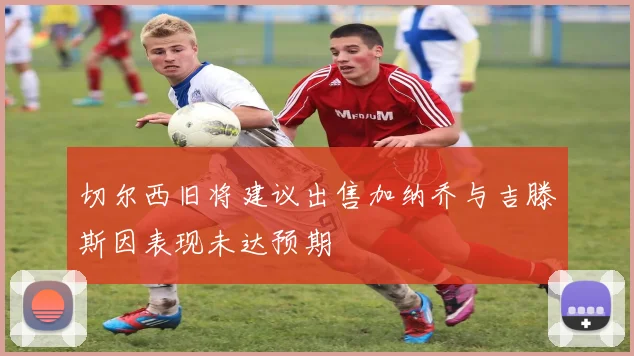 切尔西旧将建议出售加纳乔与吉滕斯因表现未达预期
