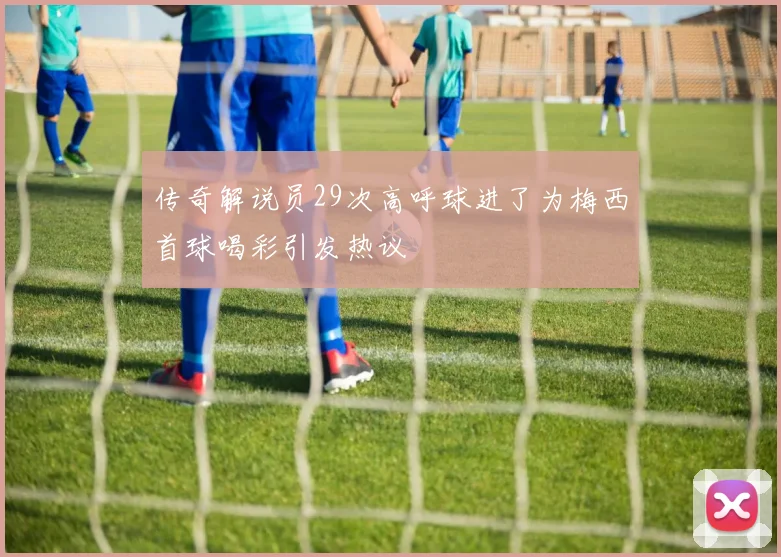 传奇解说员29次高呼球进了为梅西首球喝彩引发热议