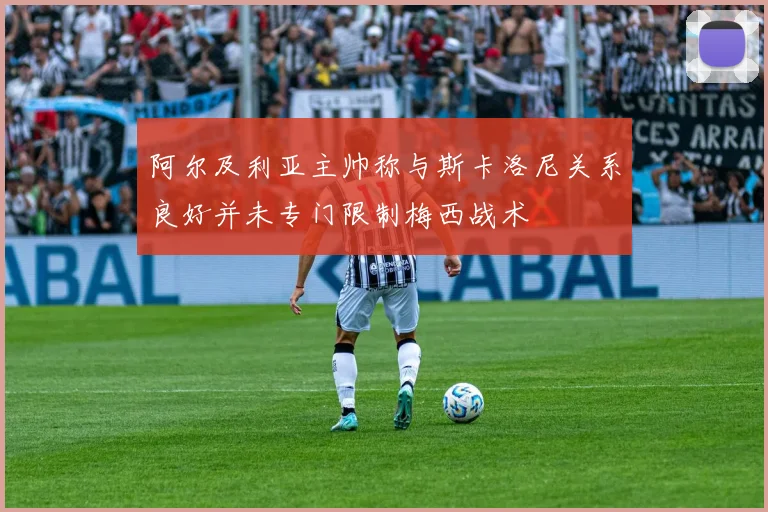 阿尔及利亚主帅称与斯卡洛尼关系良好并未专门限制梅西战术