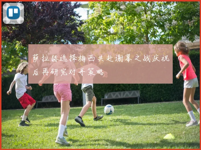 萨拉赫选择梅西共赴谢幕之战庆祝后再研究对手策略