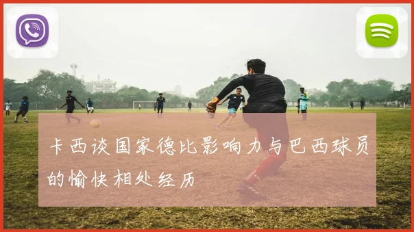 卡西谈国家德比影响力与巴西球员的愉快相处经历