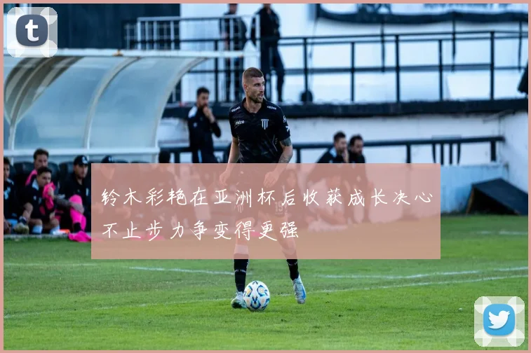 铃木彩艳在亚洲杯后收获成长决心不止步力争变得更强