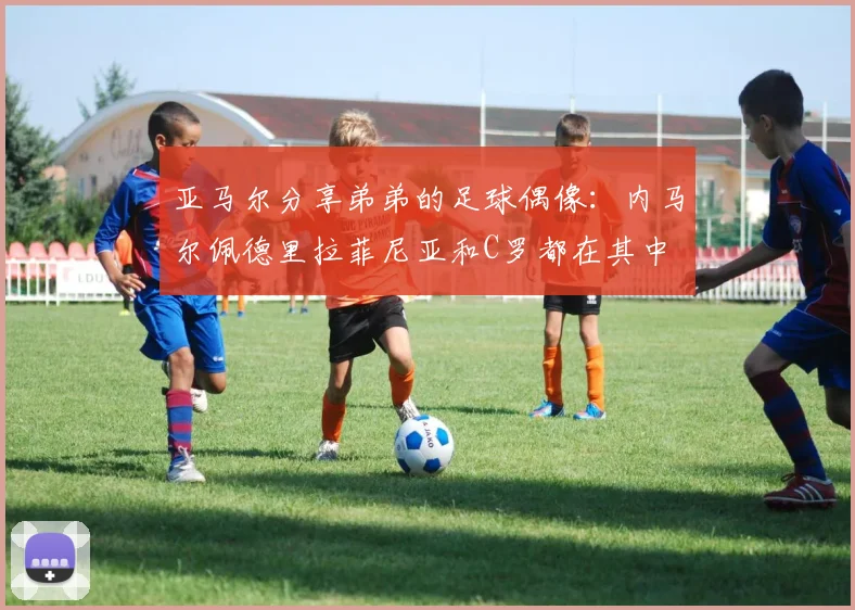 亚马尔分享弟弟的足球偶像：内马尔佩德里拉菲尼亚和C罗都在其中