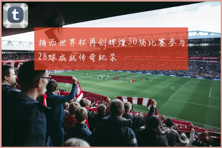 梅西世界杯再创辉煌30场比赛参与28球成就传奇纪录