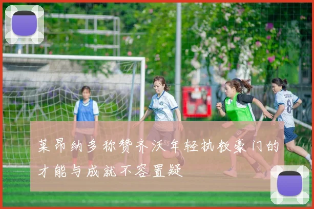 莱昂纳多称赞齐沃年轻执教豪门的才能与成就不容置疑